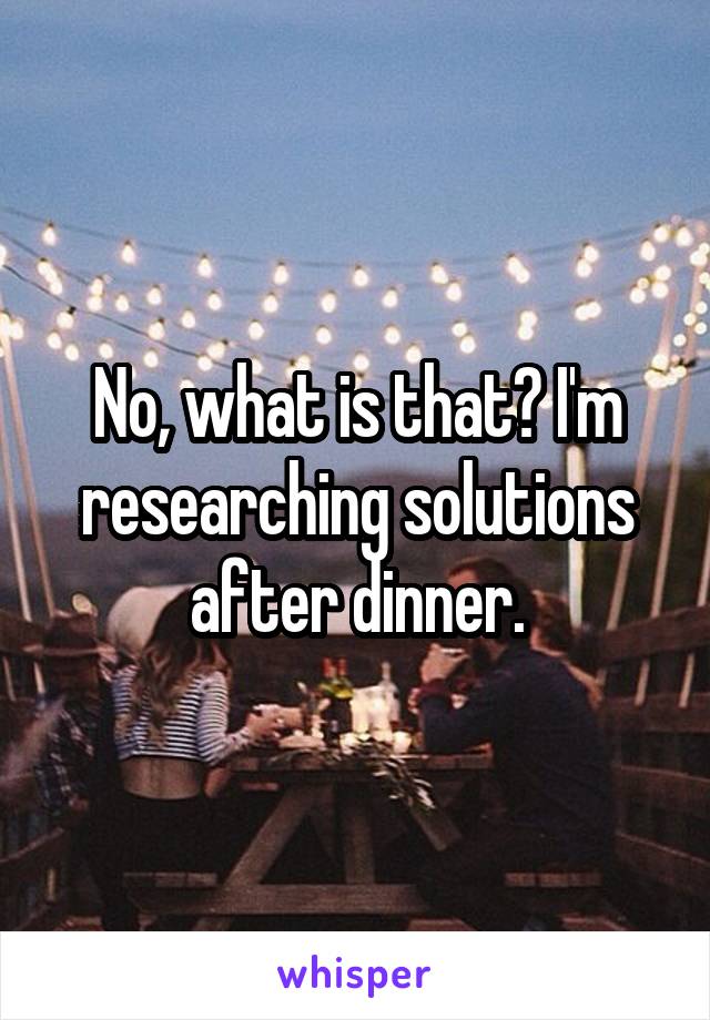 No, what is that? I'm researching solutions after dinner.