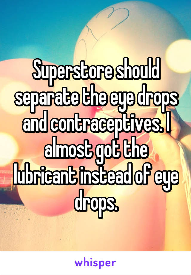 Superstore should separate the eye drops and contraceptives. I almost got the lubricant instead of eye drops.