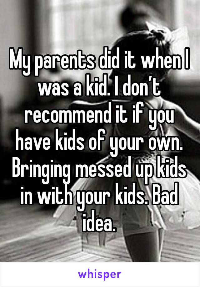 My parents did it when I was a kid. I don’t recommend it if you have kids of your own. Bringing messed up kids in with your kids. Bad idea. 