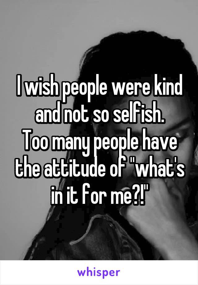 I wish people were kind and not so selfish.
Too many people have the attitude of "what's in it for me?!"