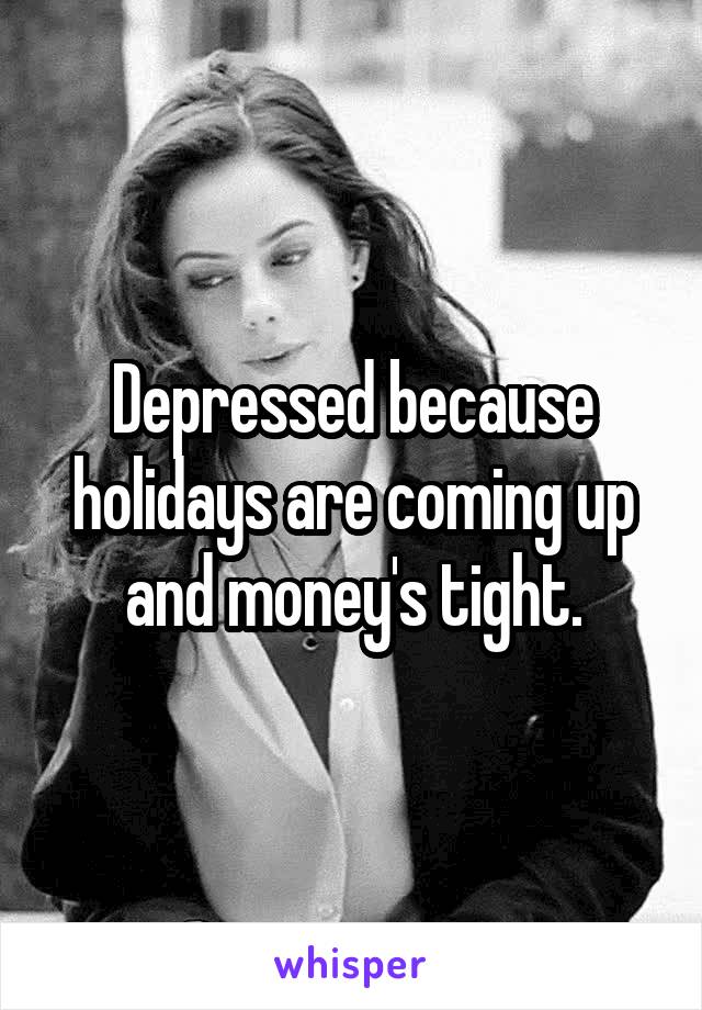Depressed because holidays are coming up and money's tight.