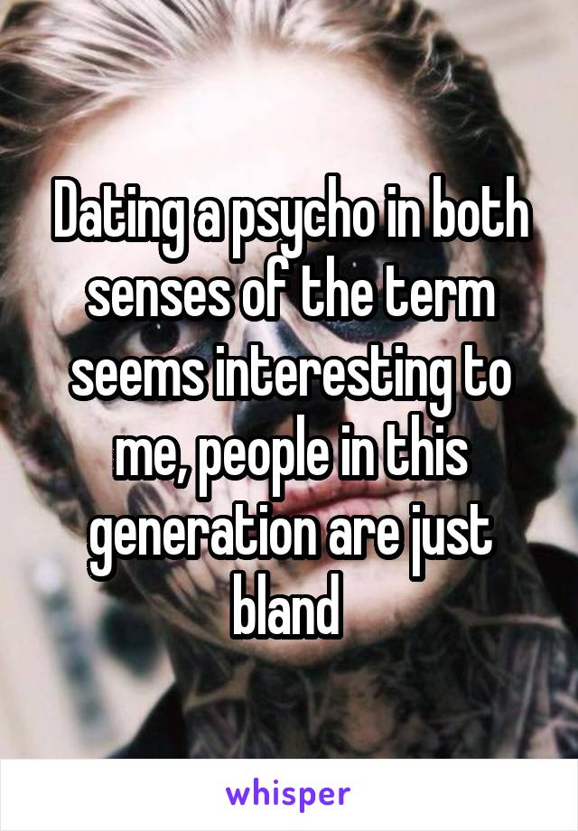 Dating a psycho in both senses of the term seems interesting to me, people in this generation are just bland 