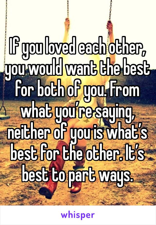 If you loved each other, you would want the best for both of you. From what you’re saying, neither of you is what’s best for the other. It’s best to part ways. 