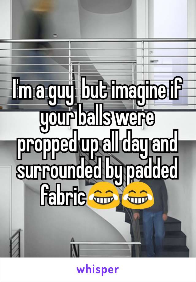 I'm a guy  but imagine if your balls were propped up all day and surrounded by padded fabric😂😂