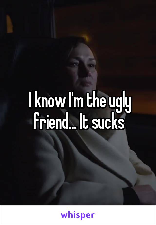  I know I'm the ugly friend... It sucks