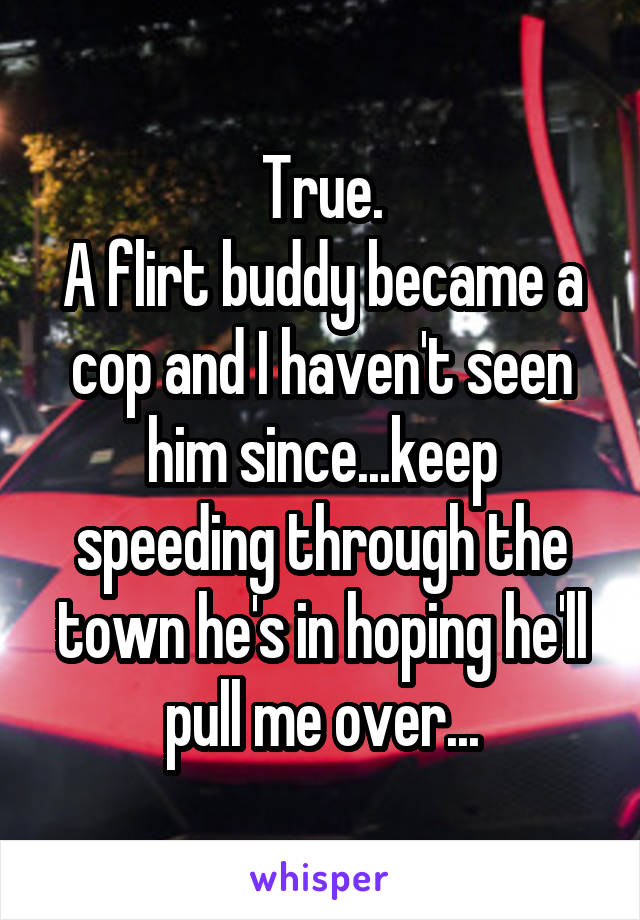 True.
A flirt buddy became a cop and I haven't seen him since...keep speeding through the town he's in hoping he'll pull me over...