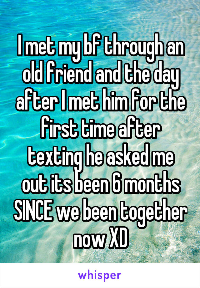 I met my bf through an old friend and the day after I met him for the first time after texting he asked me out its been 6 months SINCE we been together  now XD 