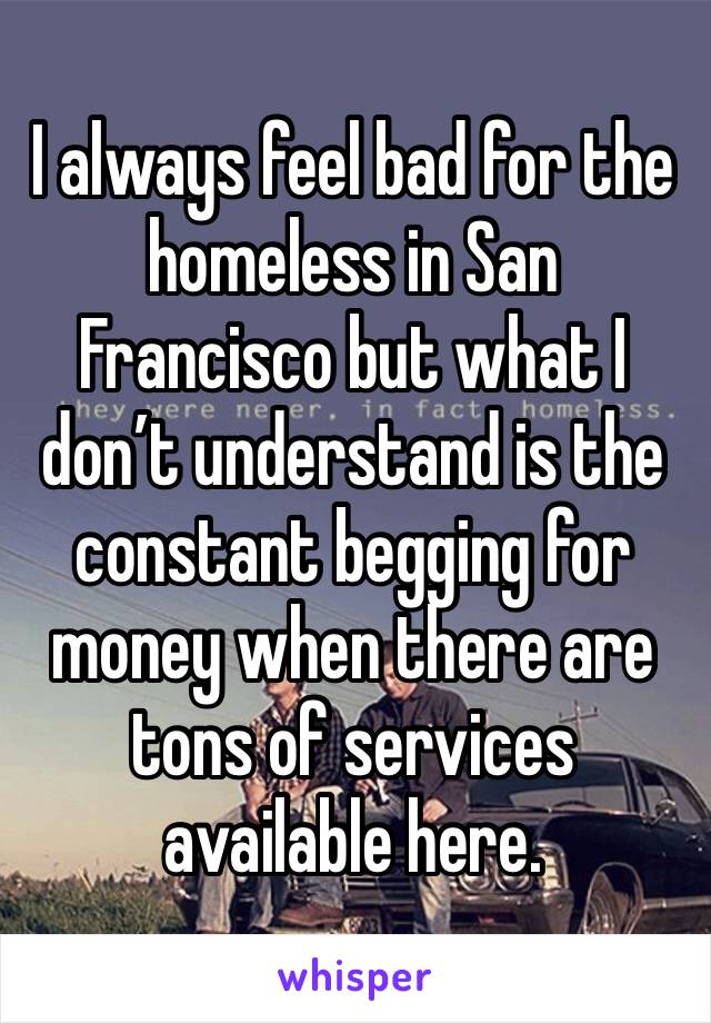 I always feel bad for the homeless in San Francisco but what I don’t understand is the constant begging for money when there are tons of services available here. 