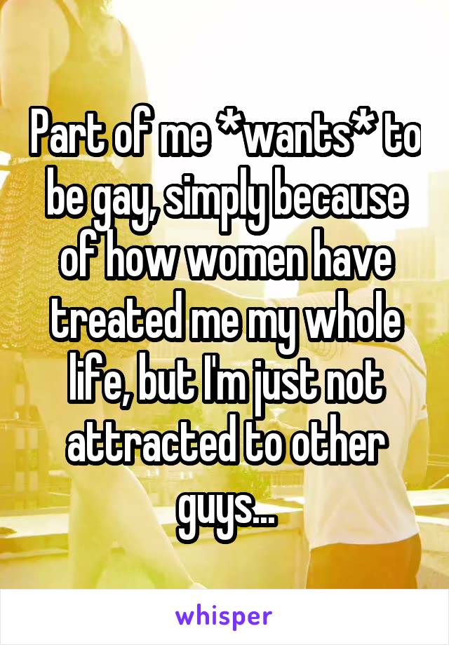 Part of me *wants* to be gay, simply because of how women have treated me my whole life, but I'm just not attracted to other guys...