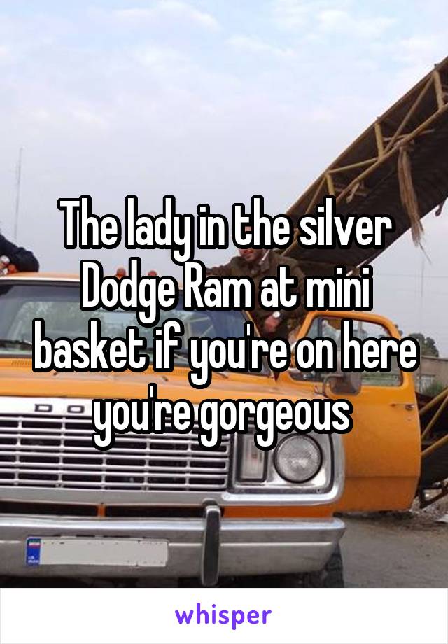 The lady in the silver Dodge Ram at mini basket if you're on here you're gorgeous 
