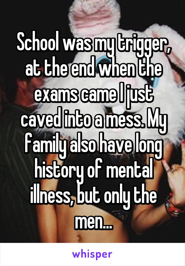 School was my trigger, at the end when the exams came I just caved into a mess. My family also have long history of mental illness, but only the men...