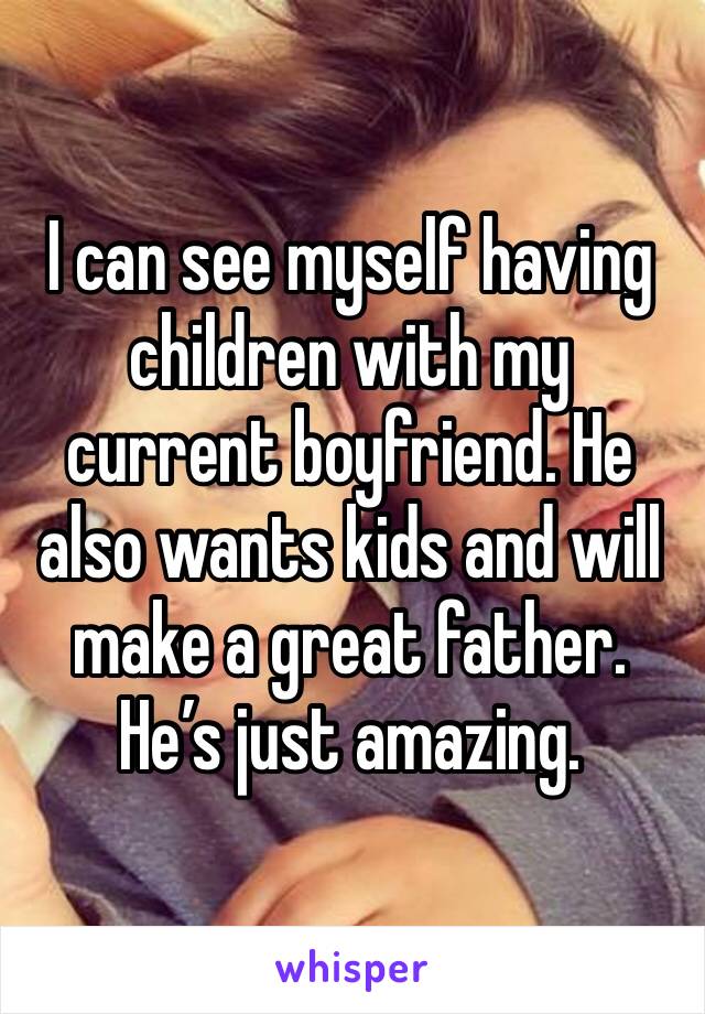I can see myself having children with my current boyfriend. He also wants kids and will make a great father. He’s just amazing.