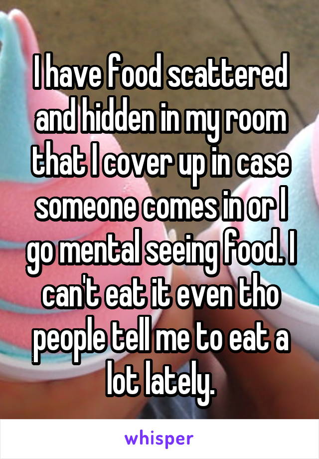 I have food scattered and hidden in my room that I cover up in case someone comes in or I go mental seeing food. I can't eat it even tho people tell me to eat a lot lately.