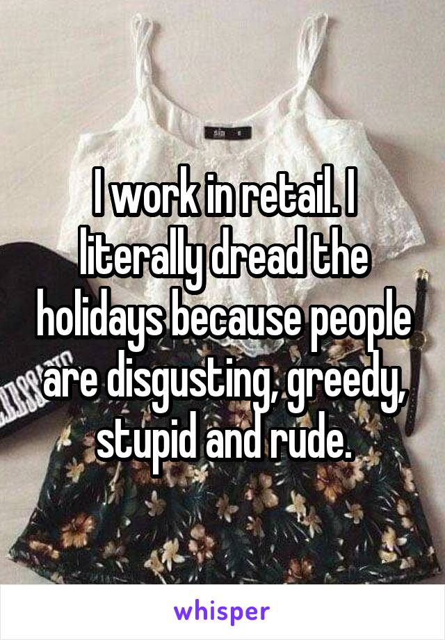 I work in retail. I literally dread the holidays because people are disgusting, greedy, stupid and rude.