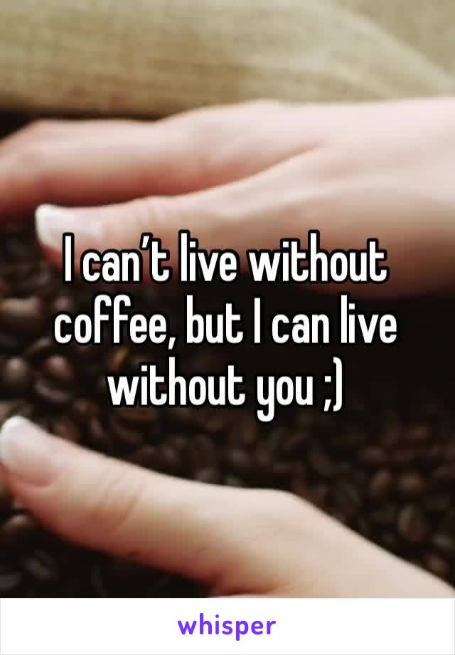 I can’t live without coffee, but I can live without you ;)