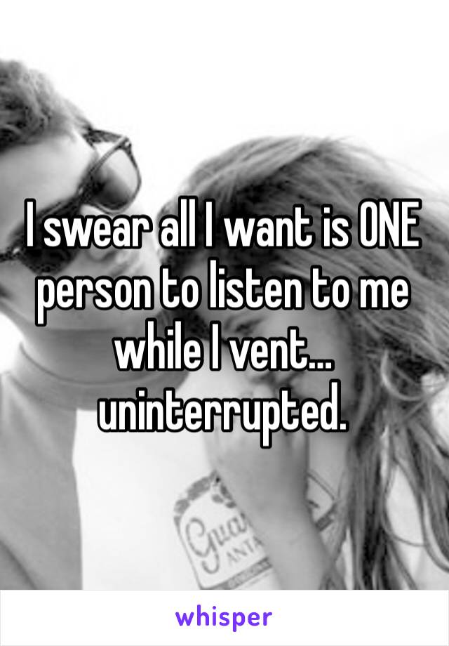I swear all I want is ONE person to listen to me while I vent…uninterrupted. 