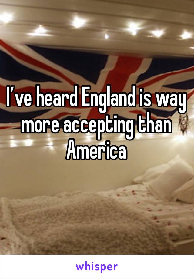 I’ve heard England is way more accepting than America