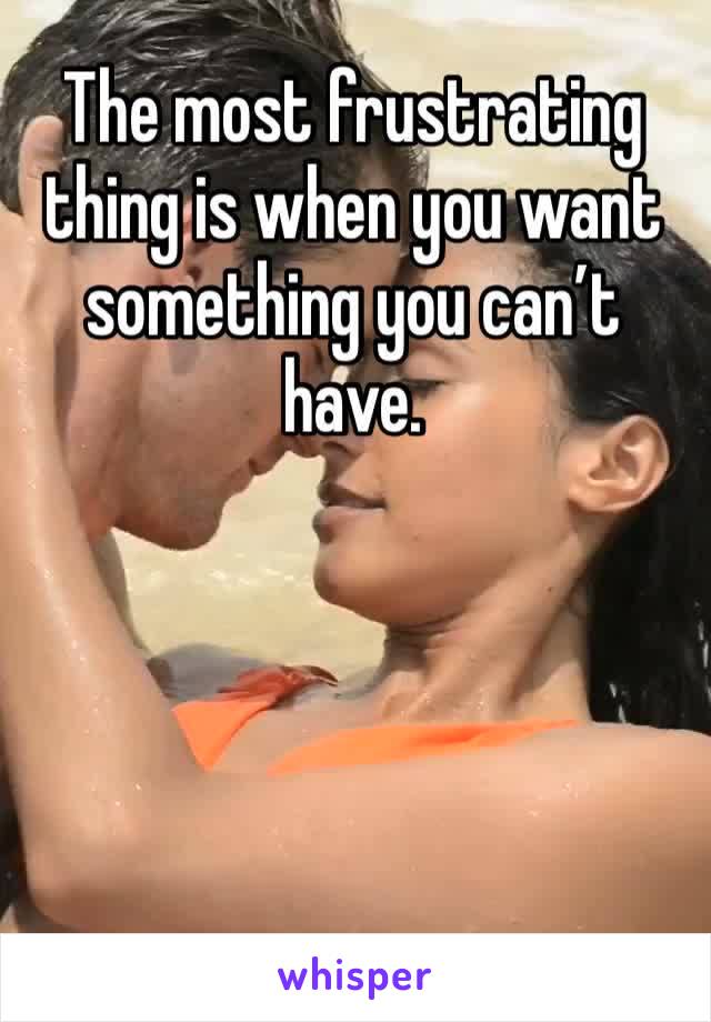 The most frustrating thing is when you want something you can’t have.