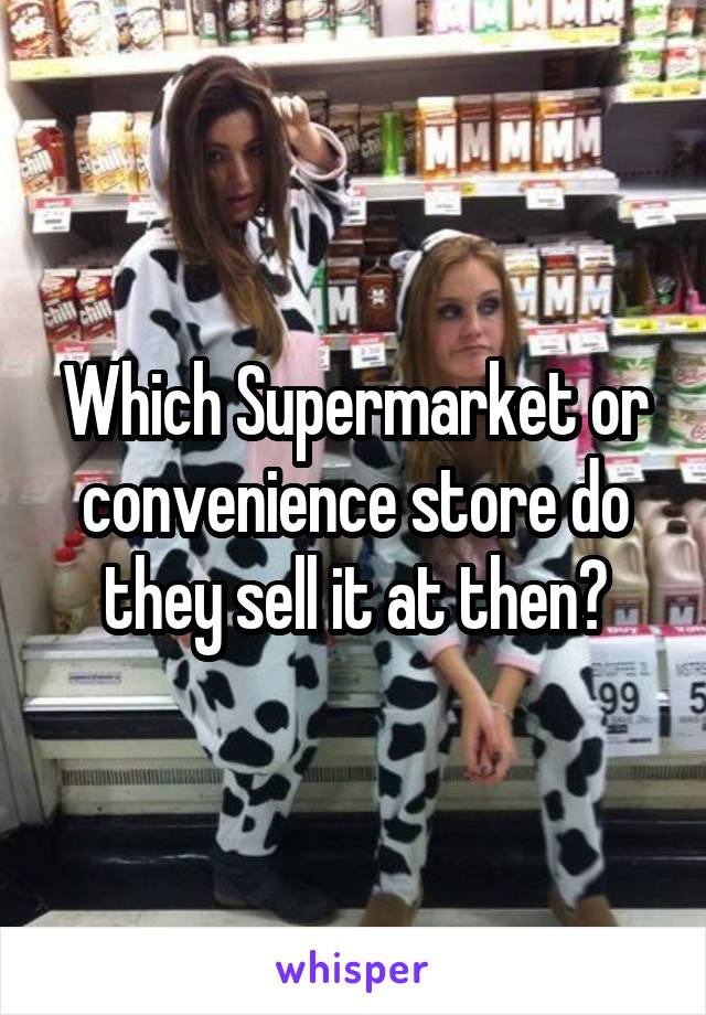 Which Supermarket or convenience store do they sell it at then?