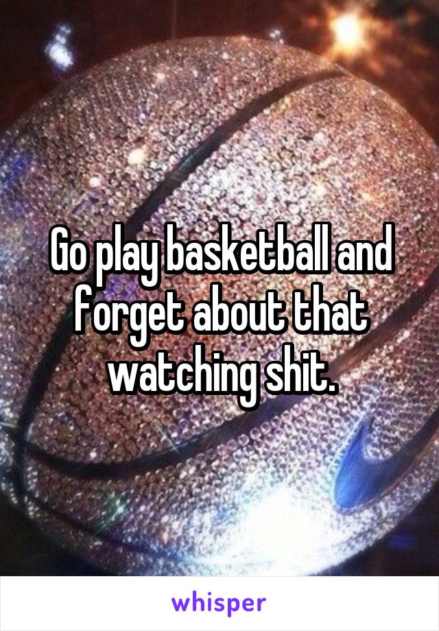 Go play basketball and forget about that watching shit.