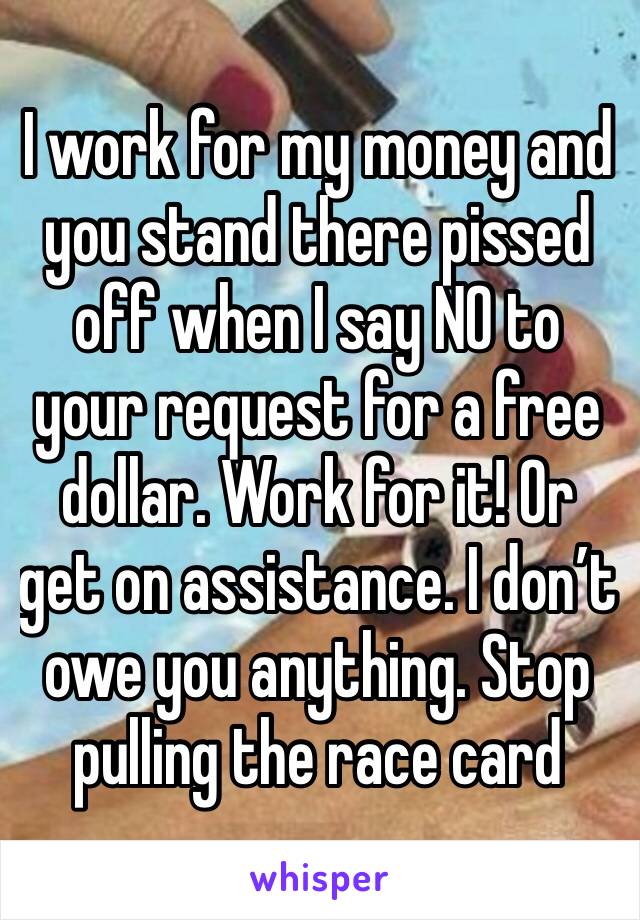 I work for my money and you stand there pissed off when I say NO to your request for a free dollar. Work for it! Or get on assistance. I don’t owe you anything. Stop pulling the race card 