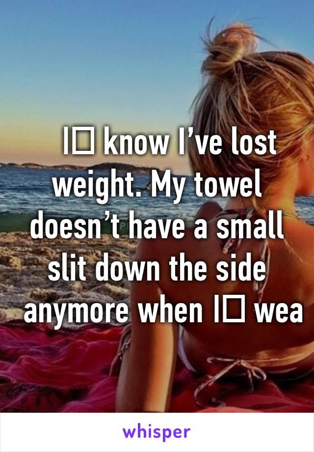 I️ know I’ve lost weight. My towel doesn’t have a small slit down the side anymore when I️ wear it. 