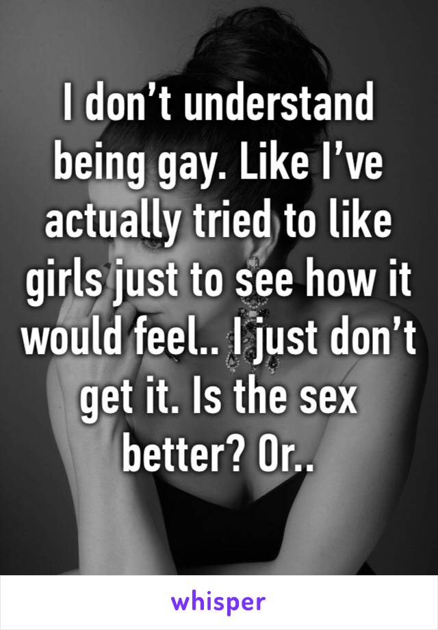 I don’t understand being gay. Like I’ve actually tried to like girls just to see how it would feel.. I just don’t get it. Is the sex better? Or..