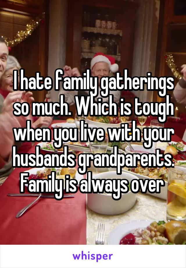 I hate family gatherings so much. Which is tough when you live with your husbands grandparents. Family is always over 