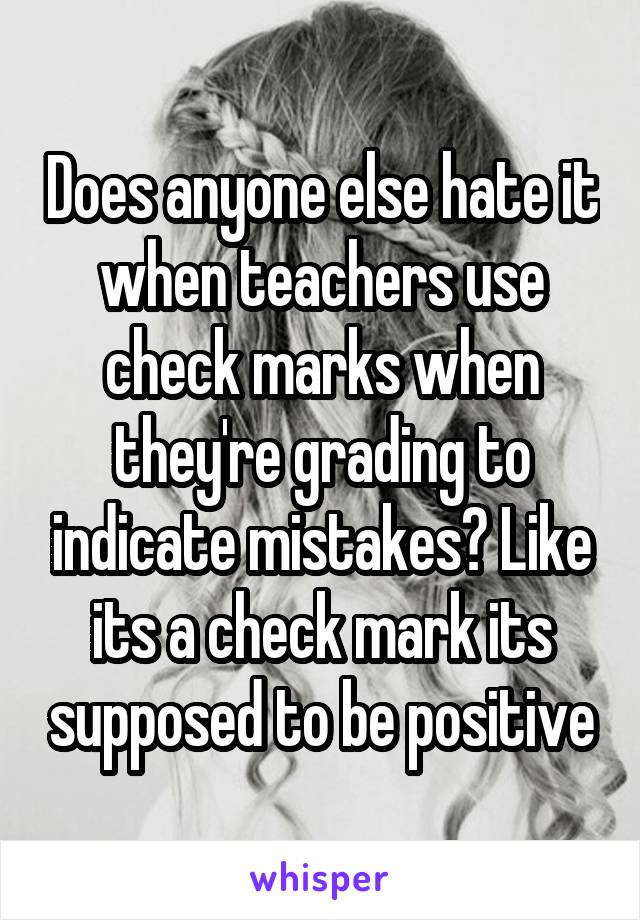 Does anyone else hate it when teachers use check marks when they're grading to indicate mistakes? Like its a check mark its supposed to be positive