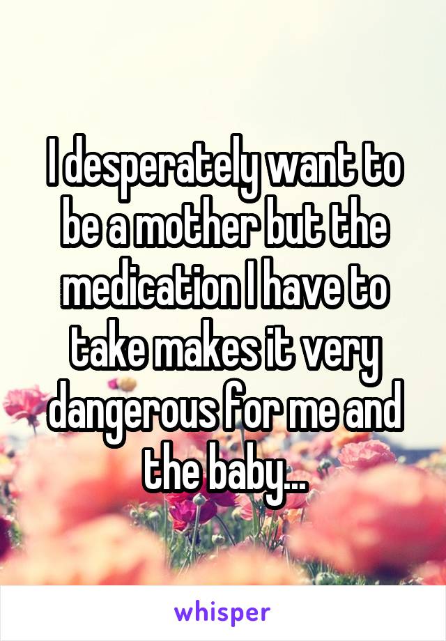 I desperately want to be a mother but the medication I have to take makes it very dangerous for me and the baby...