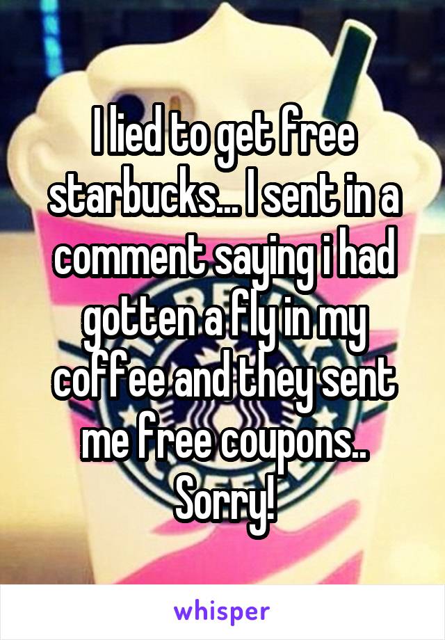 I lied to get free starbucks... I sent in a comment saying i had gotten a fly in my coffee and they sent me free coupons.. Sorry!