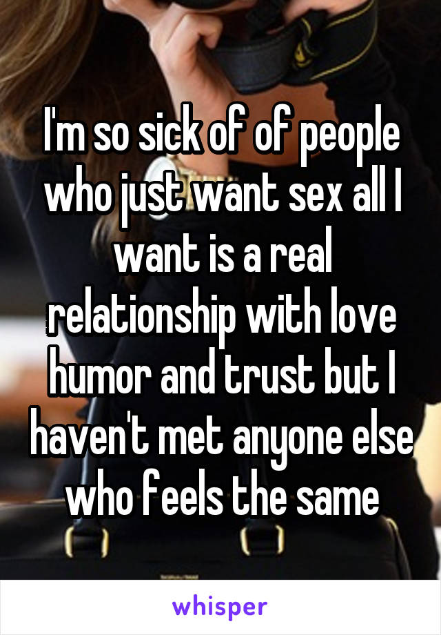 I'm so sick of of people who just want sex all I want is a real relationship with love humor and trust but I haven't met anyone else who feels the same