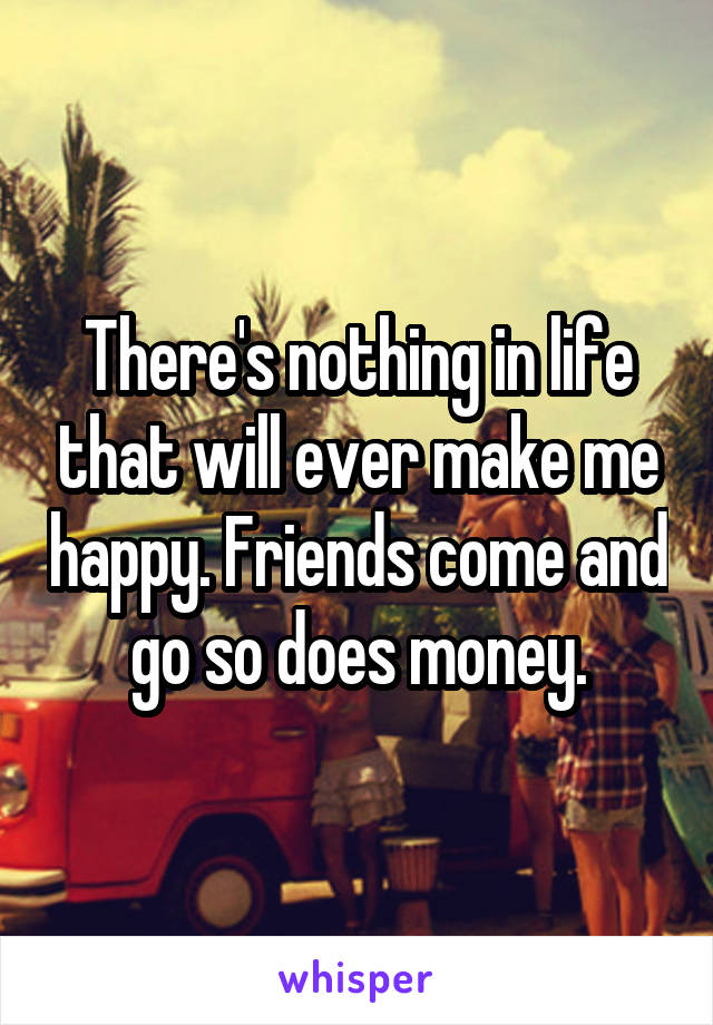 There's nothing in life that will ever make me happy. Friends come and go so does money.