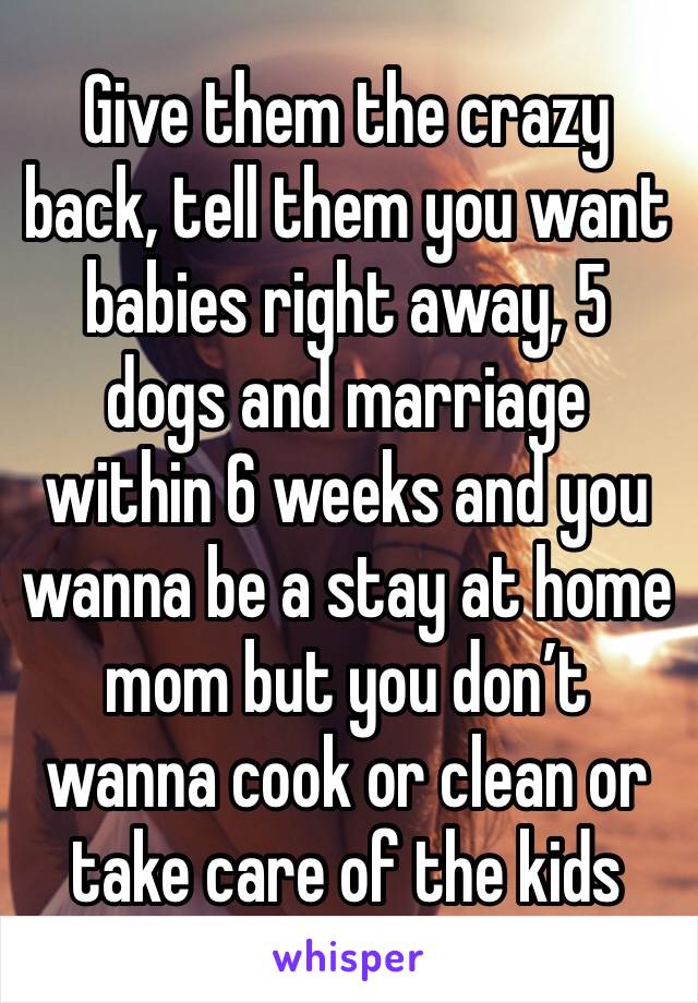 Give them the crazy back, tell them you want babies right away, 5 dogs and marriage within 6 weeks and you wanna be a stay at home mom but you don’t wanna cook or clean or take care of the kids 