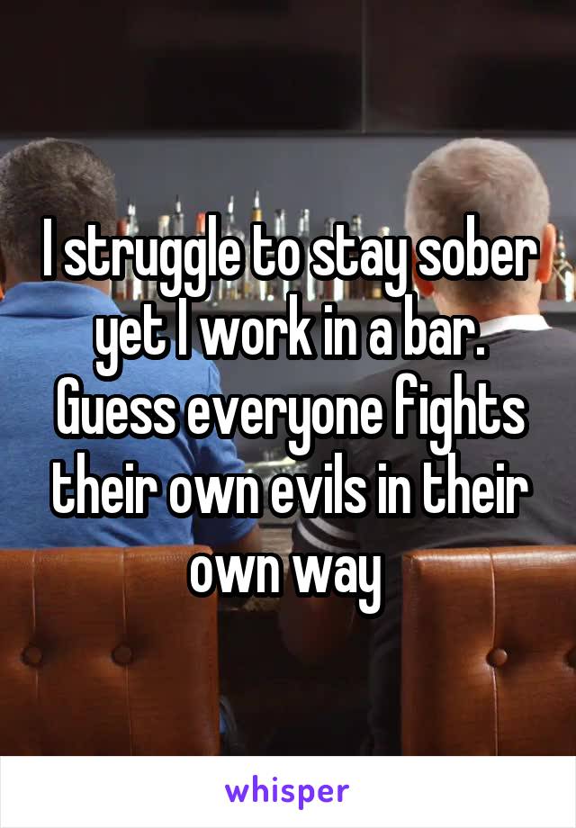 I struggle to stay sober yet I work in a bar. Guess everyone fights their own evils in their own way 