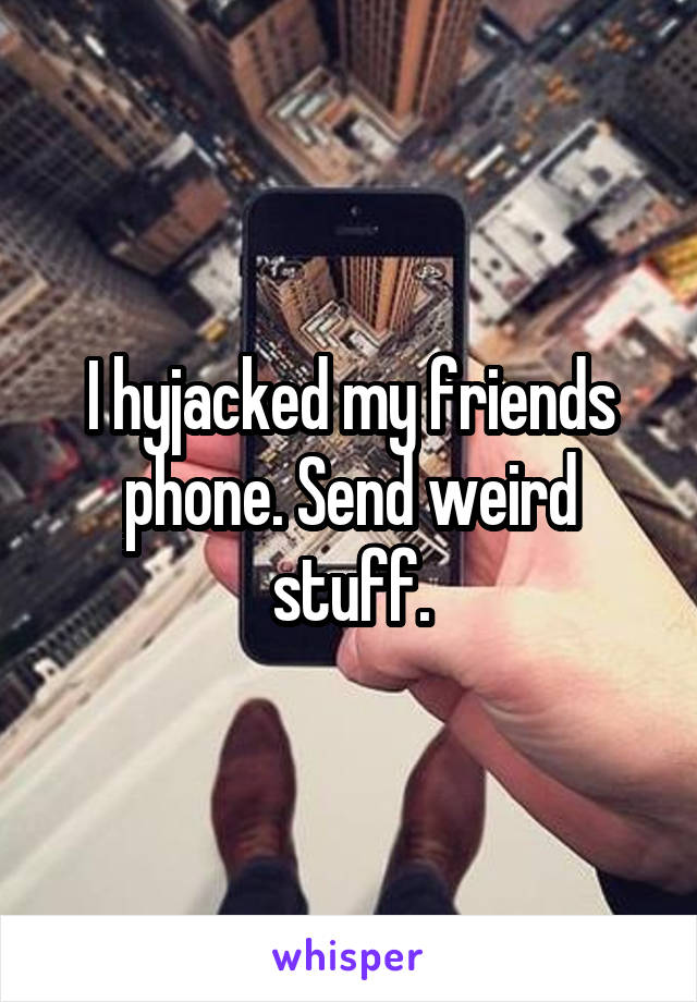 I hyjacked my friends phone. Send weird stuff.