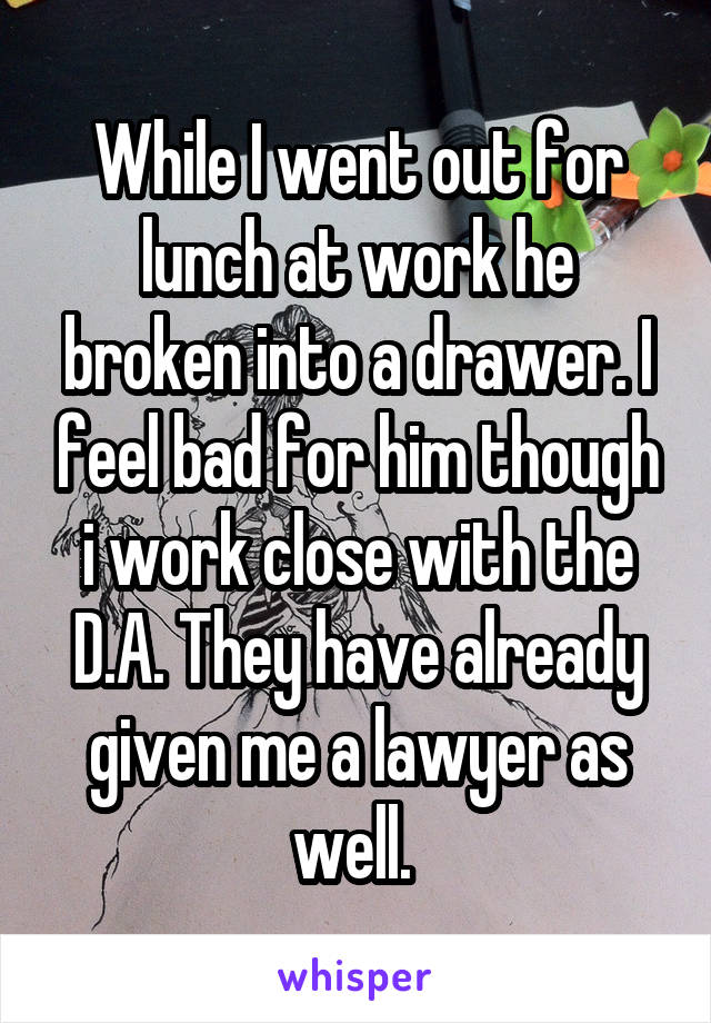 While I went out for lunch at work he broken into a drawer. I feel bad for him though i work close with the D.A. They have already given me a lawyer as well. 