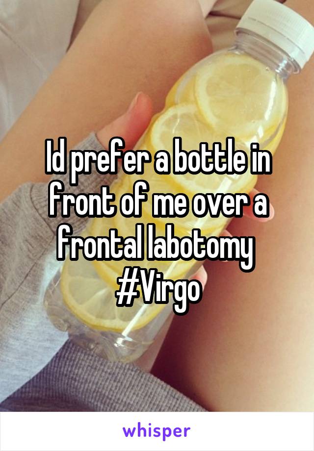 Id prefer a bottle in front of me over a frontal labotomy 
#Virgo