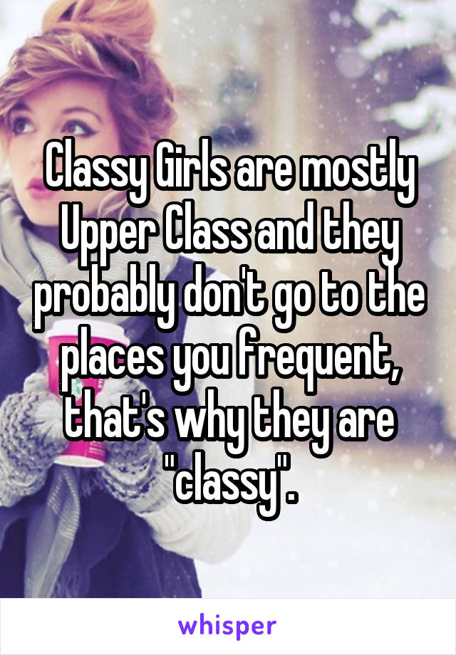 Classy Girls are mostly Upper Class and they probably don't go to the places you frequent, that's why they are "classy".