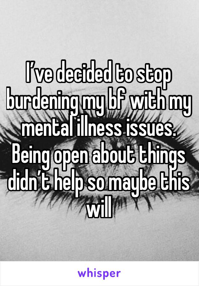 I’ve decided to stop burdening my bf with my mental illness issues. Being open about things didn’t help so maybe this will