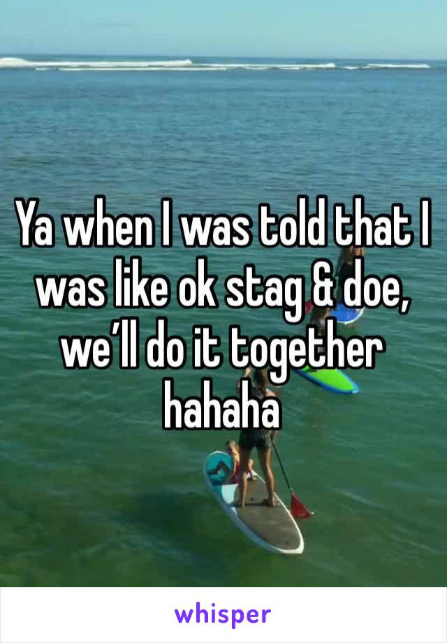 Ya when I was told that I was like ok stag & doe, we’ll do it together hahaha