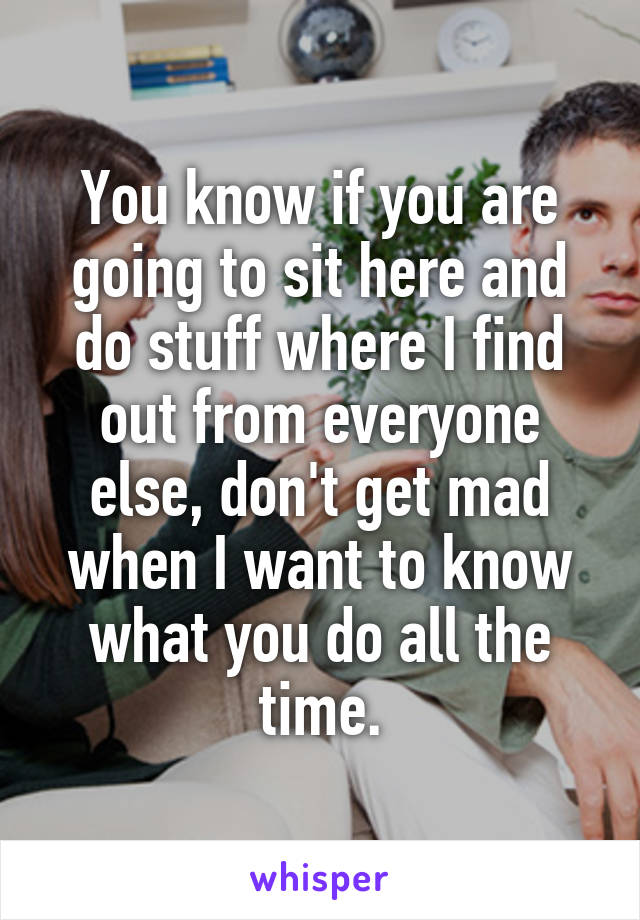 You know if you are going to sit here and do stuff where I find out from everyone else, don't get mad when I want to know what you do all the time.