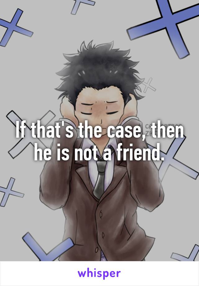 If that's the case, then he is not a friend.