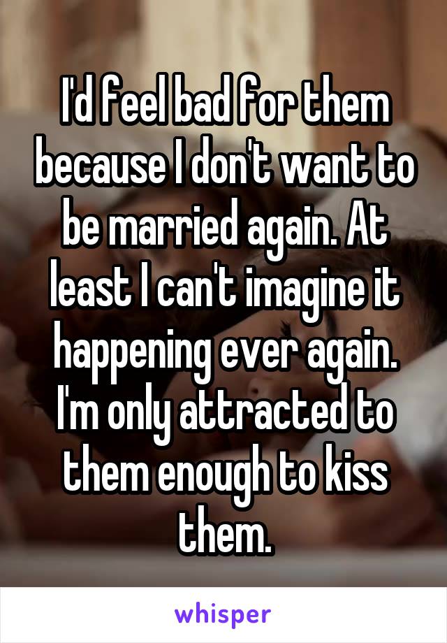 I'd feel bad for them because I don't want to be married again. At least I can't imagine it happening ever again. I'm only attracted to them enough to kiss them.