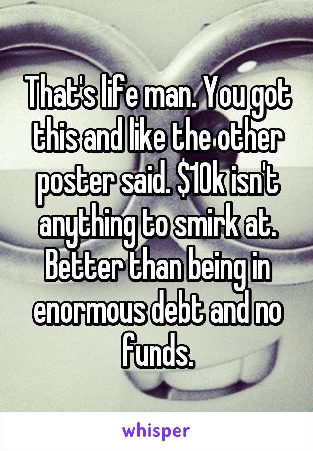 That's life man. You got this and like the other poster said. $10k isn't anything to smirk at. Better than being in enormous debt and no funds.