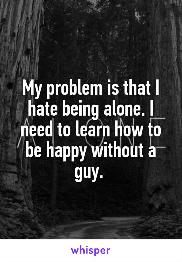 My problem is that I hate being alone. I need to learn how to be happy without a guy. 