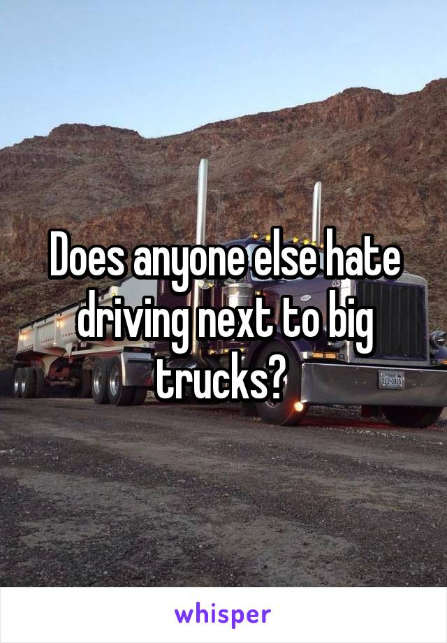 Does anyone else hate driving next to big trucks? 
