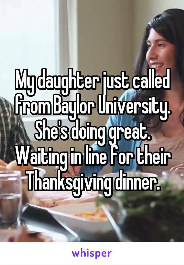 My daughter just called from Baylor University. She's doing great. Waiting in line for their Thanksgiving dinner.