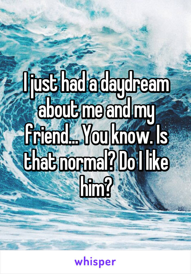 I just had a daydream about me and my friend... You know. Is that normal? Do I like him?