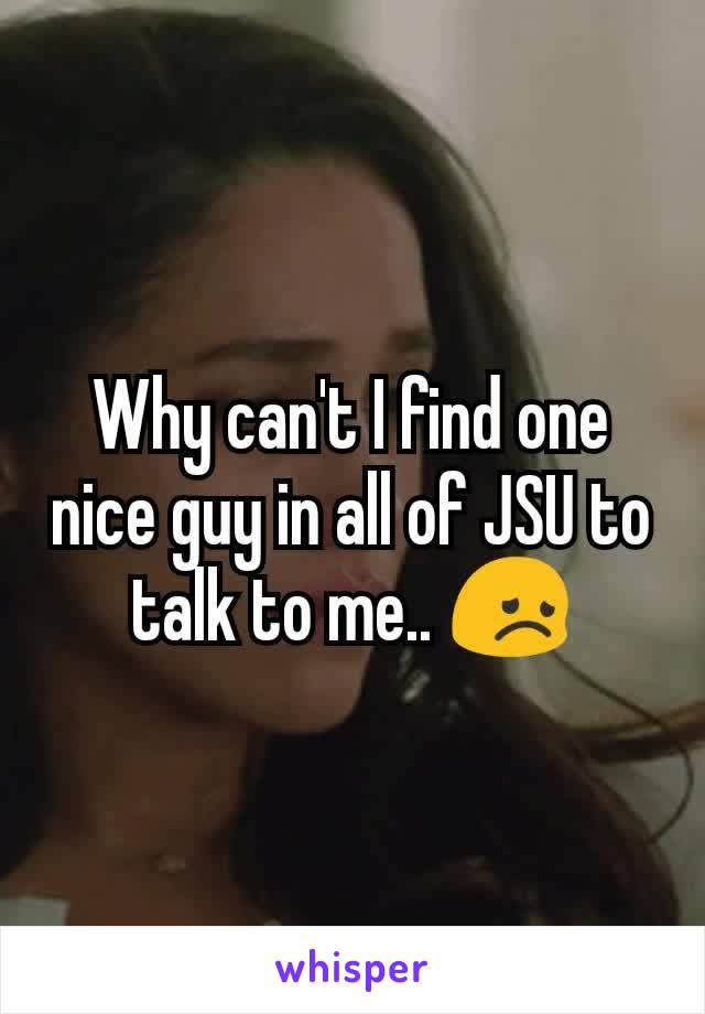 Why can't I find one nice guy in all of JSU to talk to me.. 😞
